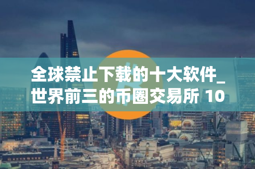 全球禁止下载的十大软件_世界前三的币圈交易所 10家