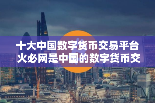 十大中国数字货币交易平台 火必网是中国的数字货币交易平台吗? 十大中国数字货币交易平台 火必网是中国的数字货币交易平台吗?