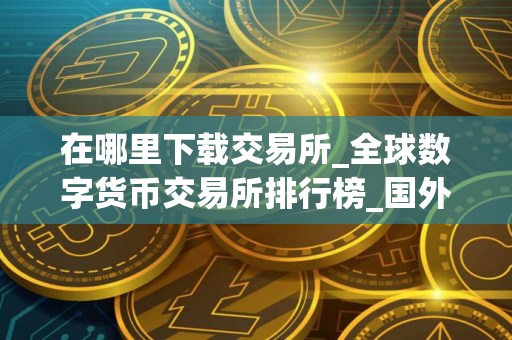 在哪里下载交易所_全球数字货币交易所排行榜_国外 买币软件