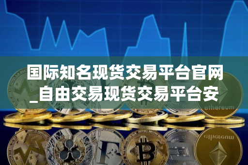 国际知名现货交易平台官网_自由交易现货交易平台安卓排行榜