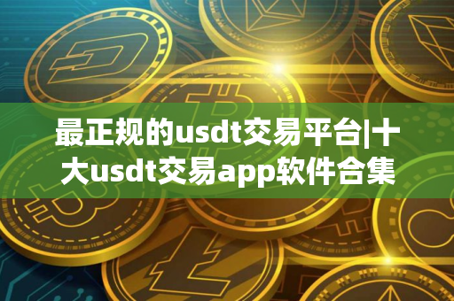 最正规的usdt交易平台|十大usdt交易app软件合集