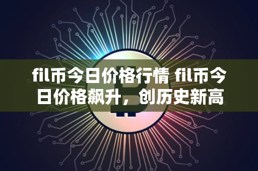 fil币今日价格行情 fil币今日价格飙升，创历史新高