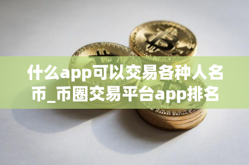 什么app可以交易各种人名币_币圈交易平台app排名 最新