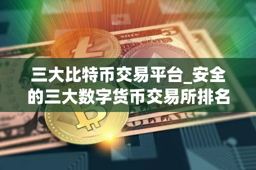 三大比特币交易平台_安全的三大数字货币交易所排名汇总 三大比特币交易平台_安全的三大数字货币交易所排名汇总