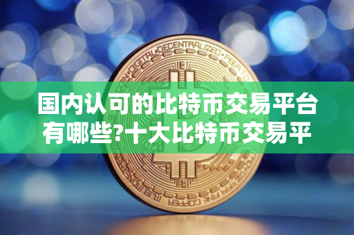国内认可的比特币交易平台有哪些?十大比特币交易平台APP排名
