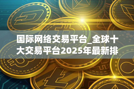国际网络交易平台_全球十大交易平台2025年最新排名 国际网络交易平台_全球十大交易平台2025年最新排名