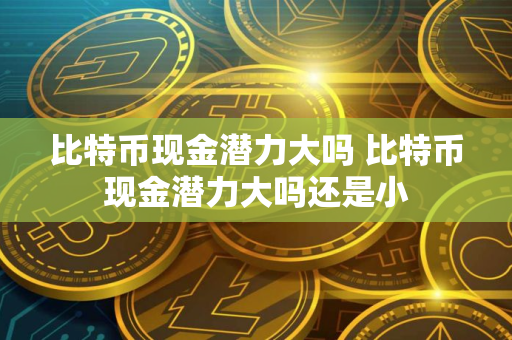 比特币现金潜力大吗 比特币现金潜力大吗还是小