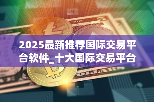 2025最新推荐国际交易平台软件_十大国际交易平台app专家推荐