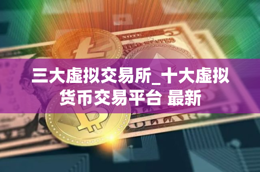 三大虚拟交易所_十大虚拟货币交易平台 最新