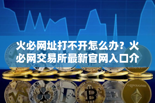 火必网址打不开怎么办？火必网交易所最新官网入口介绍