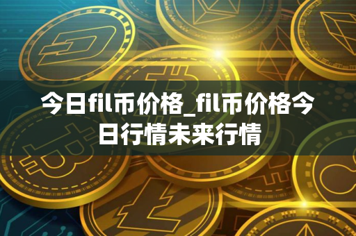 今日fil币价格_fil币价格今日行情未来行情