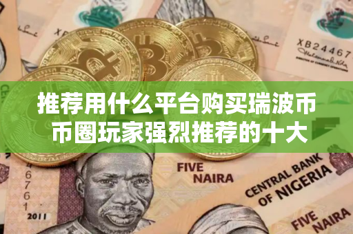 推荐用什么平台购买瑞波币 币圈玩家强烈推荐的十大瑞波币购买平台