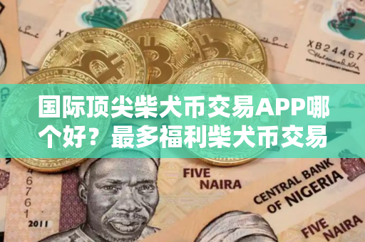 国际顶尖柴犬币交易APP哪个好？最多福利柴犬币交易APP交易量排名