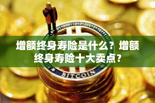 增额终身寿险是什么？增额终身寿险十大卖点？