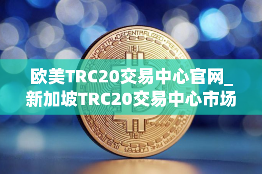 欧美TRC20交易中心官网_新加坡TRC20交易中心市场占有率排名