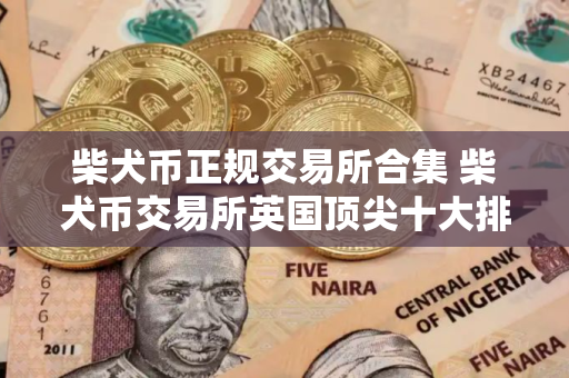柴犬币正规交易所合集 柴犬币交易所英国顶尖十大排名