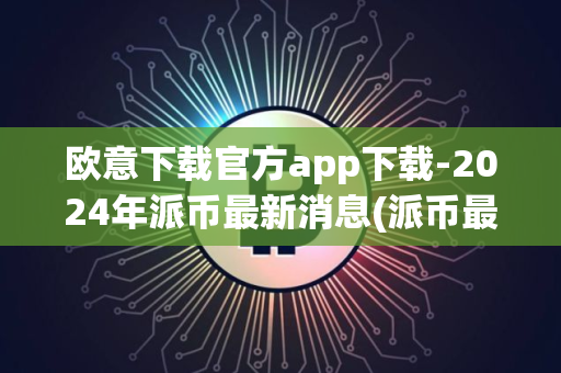 欧意下载官方app下载-2024年派币最新消息(派币最新消息2024年