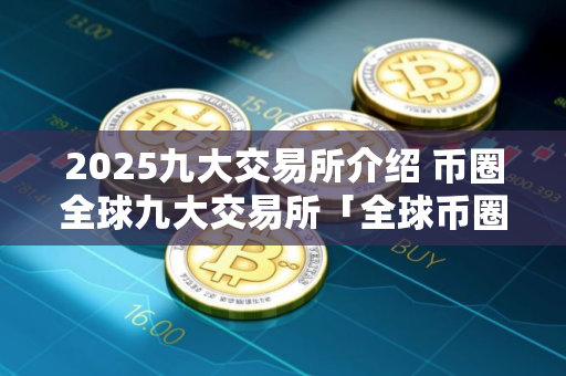 2025九大交易所介绍 币圈全球九大交易所「全球币圈九大交易所排行」
