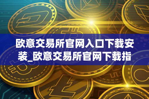 欧意交易所官网入口下载安装_欧意交易所官网下载指南