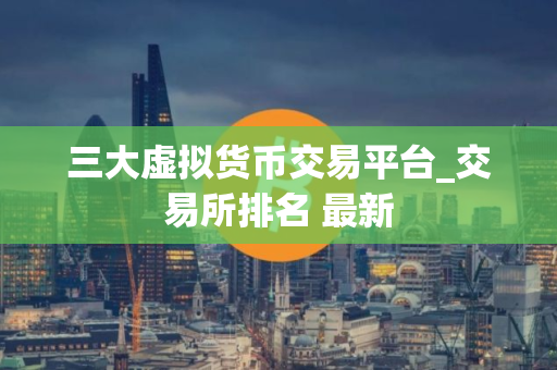 三大虚拟货币交易平台_交易所排名 最新