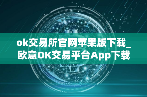 ok交易所官网苹果版下载_欧意OK交易平台App下载教程