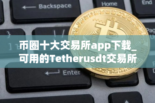 币圈十大交易所app下载_可用的Tetherusdt交易所榜单一览 币圈十大交易所app下载_可用的Tetherusdt交易所榜单一览