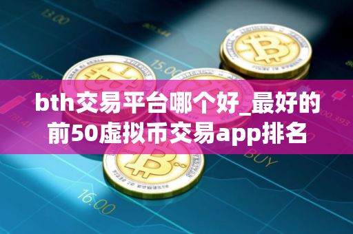 bth交易平台哪个好_最好的前50虚拟币交易app排名