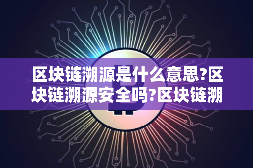 区块链溯源是什么意思?区块链溯源安全吗?区块链溯源最通俗解释