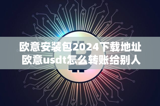 欧意安装包2024下载地址 欧意usdt怎么转账给别人
