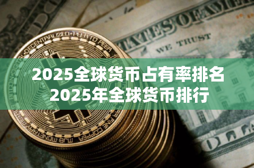 2025全球货币占有率排名 2025年全球货币排行