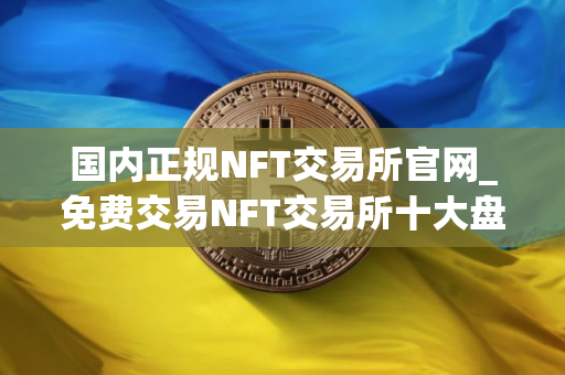 国内正规NFT交易所官网_免费交易NFT交易所十大盘点