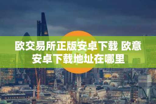 欧交易所正版安卓下载 欧意安卓下载地址在哪里