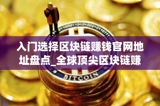 入门选择区块链赚钱官网地址盘点_全球顶尖区块链赚钱官网地址交易量排名