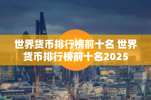 世界货币排行榜前十名 世界货币排行榜前十名2025
