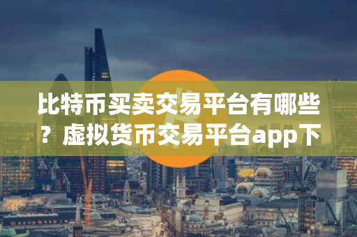 比特币买卖交易平台有哪些？虚拟货币交易平台app下载