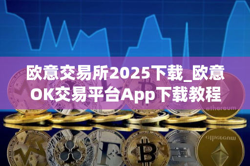 欧意交易所2025下载_欧意OK交易平台App下载教程