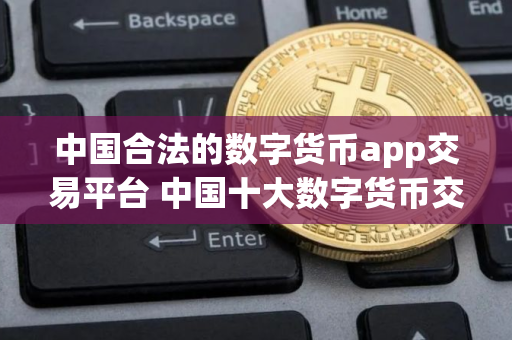 中国合法的数字货币app交易平台 中国十大数字货币交易平台软件有哪些 中国合法的数字货币app交易平台 中国十大数字货币交易平台软件有哪些