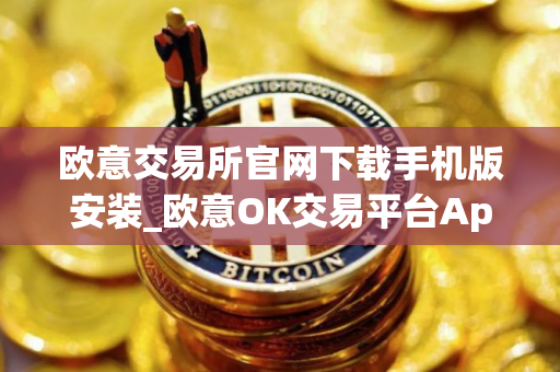 欧意交易所官网下载手机版安装_欧意OK交易平台App下载教程