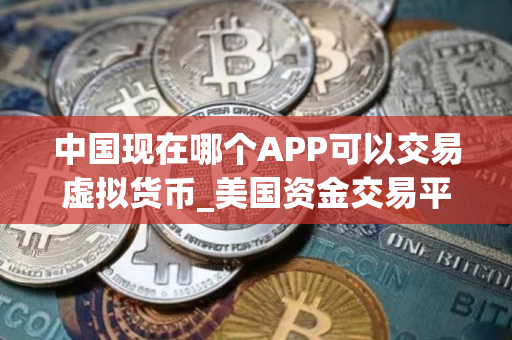 中国现在哪个APP可以交易虚拟货币_美国资金交易平台有哪些_买币永续合约软件下载