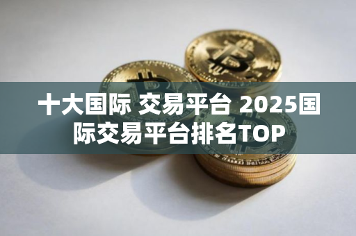 十大国际 交易平台 2025国际交易平台排名TOP