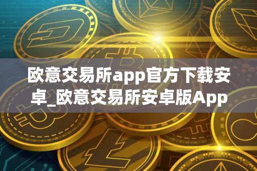 欧意交易所app官方下载安卓_欧意交易所安卓版App下载 欧意交易所app官方下载安卓_欧意交易所安卓版App下载