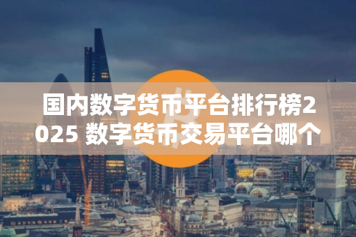 国内数字货币平台排行榜2025 数字货币交易平台哪个好