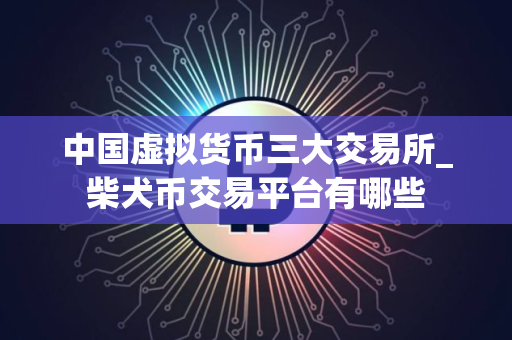 中国虚拟货币三大交易所_柴犬币交易平台有哪些 中国虚拟货币三大交易所_柴犬币交易平台有哪些