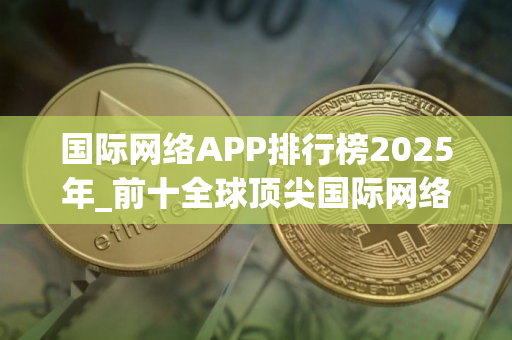 国际网络APP排行榜2025年_前十全球顶尖国际网络APP榜单一览 国际网络APP排行榜2025年_前十全球顶尖国际网络APP榜单一览