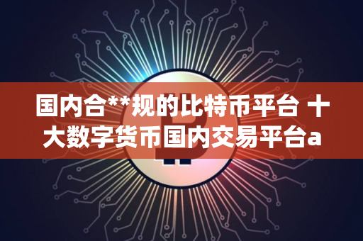 国内合**规的比特币平台 十大数字货币国内交易平台app