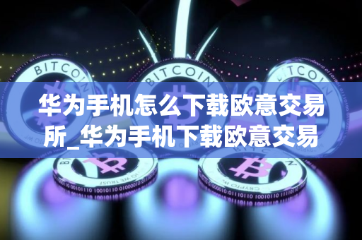 华为手机怎么下载欧意交易所_华为手机下载欧意交易所指南