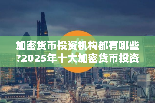 加密货币投资机构都有哪些?2025年十大加密货币投资机构排名