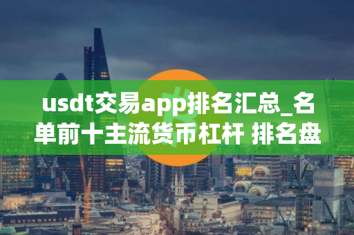 usdt交易app排名汇总_名单前十主流货币杠杆 排名盘点
