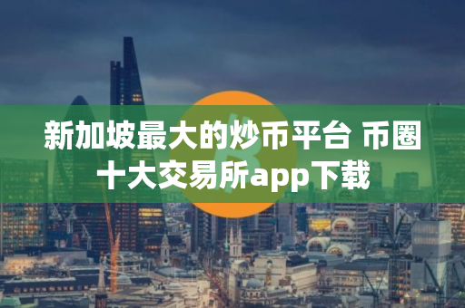 新加坡最大的炒币平台 币圈十大交易所app下载