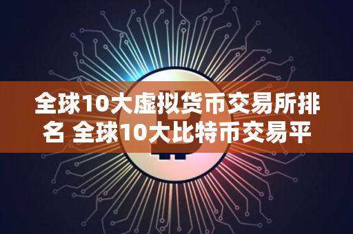 全球10大虚拟货币交易所排名 全球10大比特币交易平台排行